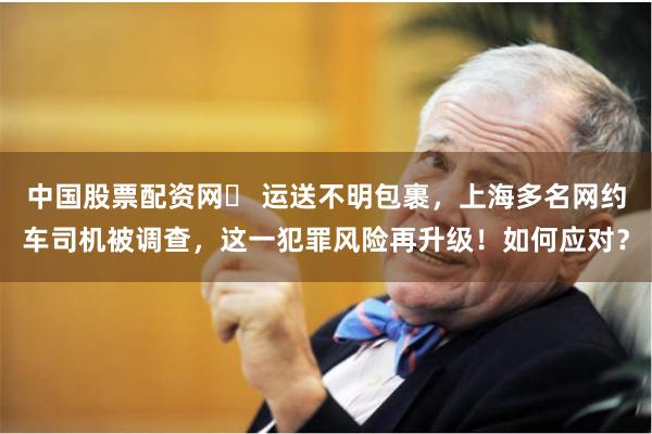 中国股票配资网	 运送不明包裹，上海多名网约车司机被调查，这一犯罪风险再升级！如何应对？