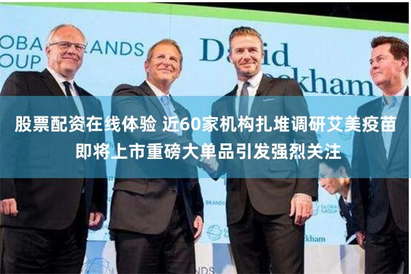 股票配资在线体验 近60家机构扎堆调研艾美疫苗 即将上市重磅大单品引发强烈关注