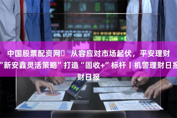 中国股票配资网	 从容应对市场起伏，平安理财“新安鑫灵活策略”打造“固收+”标杆丨机警理财日报
