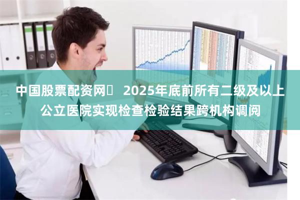 中国股票配资网	 2025年底前所有二级及以上公立医院实现检查检验结果跨机构调阅
