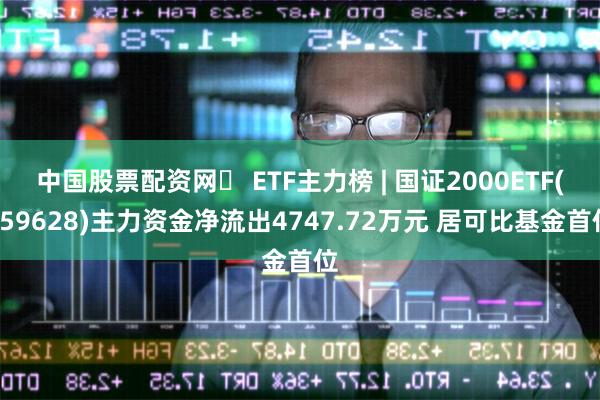 中国股票配资网	 ETF主力榜 | 国证2000ETF(159628)主力资金净流出4747.72万元 居可比基金首位