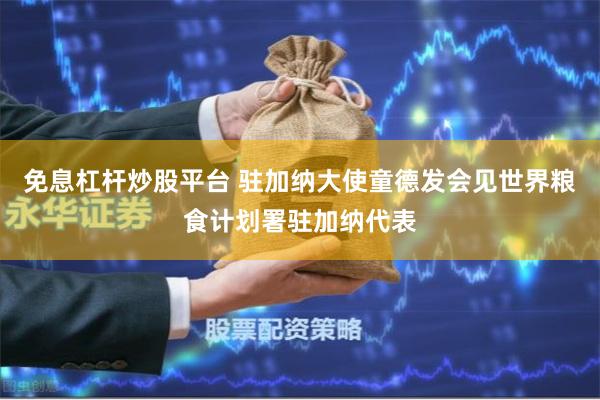 免息杠杆炒股平台 驻加纳大使童德发会见世界粮食计划署驻加纳代表
