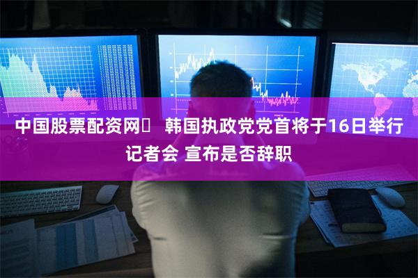 中国股票配资网	 韩国执政党党首将于16日举行记者会 宣布是否辞职