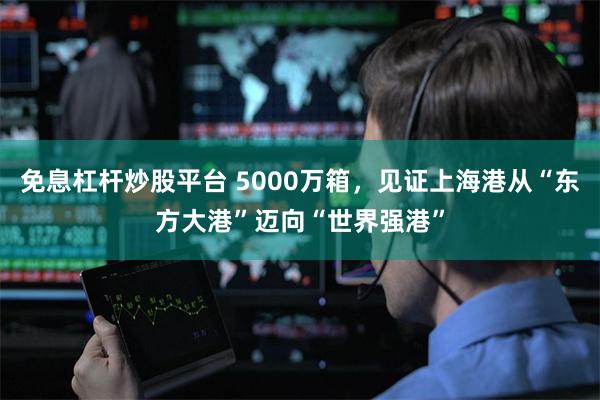 免息杠杆炒股平台 5000万箱，见证上海港从“东方大港”迈向“世界强港”