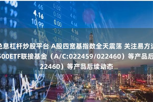 免息杠杆炒股平台 A股四宽基指数全天震荡 关注易方达中证A500ETF联接基金（A/C:022459/022460）等产品后续动态