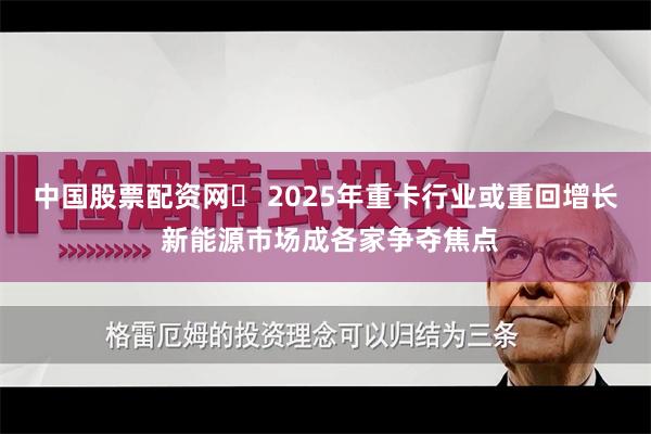中国股票配资网	 2025年重卡行业或重回增长 新能源市场成各家争夺焦点