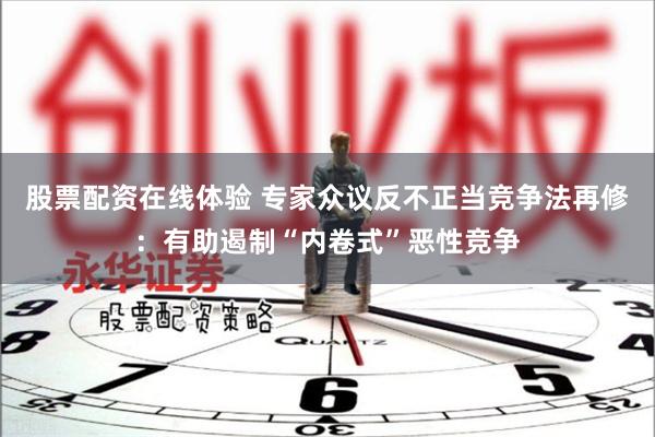 股票配资在线体验 专家众议反不正当竞争法再修：有助遏制“内卷式”恶性竞争