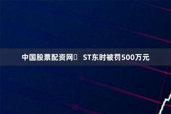 中国股票配资网	 ST东时被罚500万元