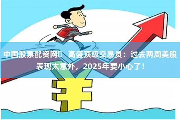 中国股票配资网	 高盛顶级交易员：过去两周美股表现太意外，2025年要小心了！