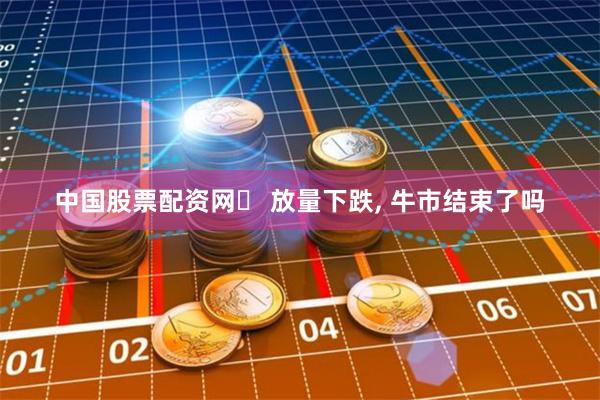 中国股票配资网	 放量下跌, 牛市结束了吗
