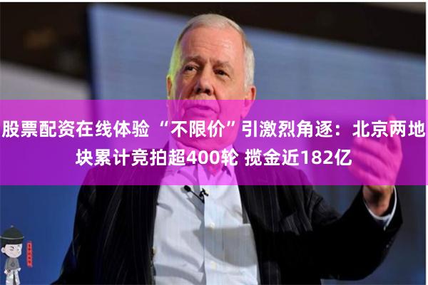 股票配资在线体验 “不限价”引激烈角逐：北京两地块累计竞拍超400轮 揽金近182亿