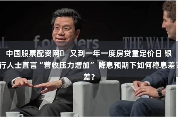 中国股票配资网	 又到一年一度房贷重定价日 银行人士直言“营收压力增加” 降息预期下如何稳息差？