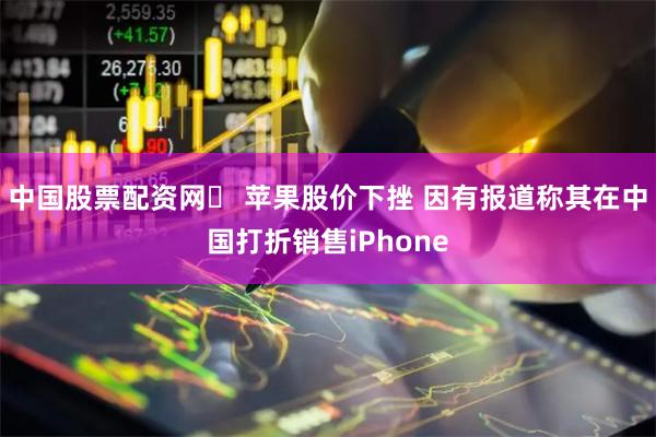 中国股票配资网	 苹果股价下挫 因有报道称其在中国打折销售iPhone
