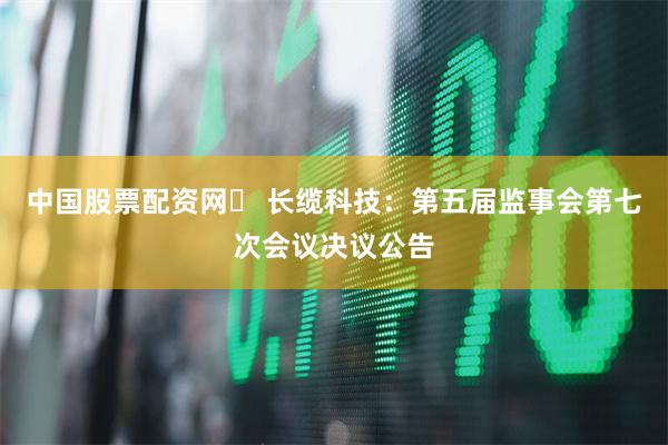中国股票配资网	 长缆科技：第五届监事会第七次会议决议公告