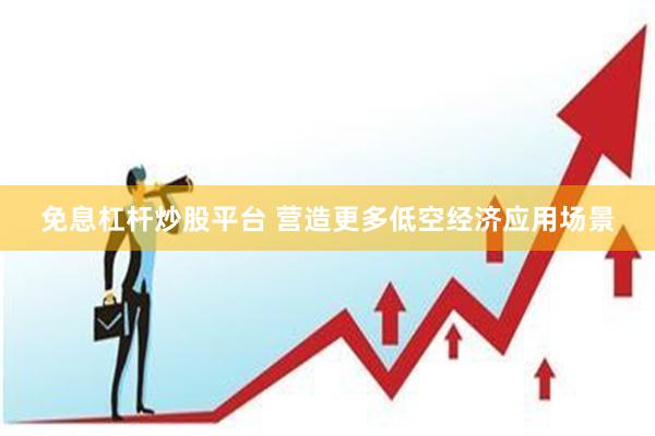 免息杠杆炒股平台 营造更多低空经济应用场景