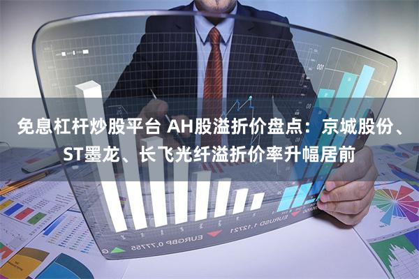 免息杠杆炒股平台 AH股溢折价盘点：京城股份、ST墨龙、长飞光纤溢折价率升幅居前